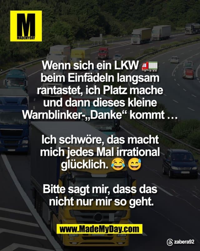 Wenn sich ein LKW 🚛
beim Einfädeln langsam
rantastet, ich Platz mache
und dann dieses kleine
Warnblinker-„Danke“ kommt …
Ich schwöre, das macht
mich jedes Mal irrational
glücklich. 😂 😅
Bitte sagt mir, dass das
nicht nur mir so geht.
Threads: zabera92 - Inspiration, Zitate & Sprüche | MadeMyDay | Jetzt entdecken & teilen Wenn sich ein LKW 🚛
beim Einfädeln langsam
rantastet, ich Platz mache
und dann dieses kleine
Warnblinker-„Danke“ kommt …
Ich schwöre, das macht
mich jedes Mal irrational
glücklich. 😂 😅
Bitte sagt mir, dass das
nicht nur mir so geht.
Threads: zabera92 - Inspirierendes Zitat mit Bild