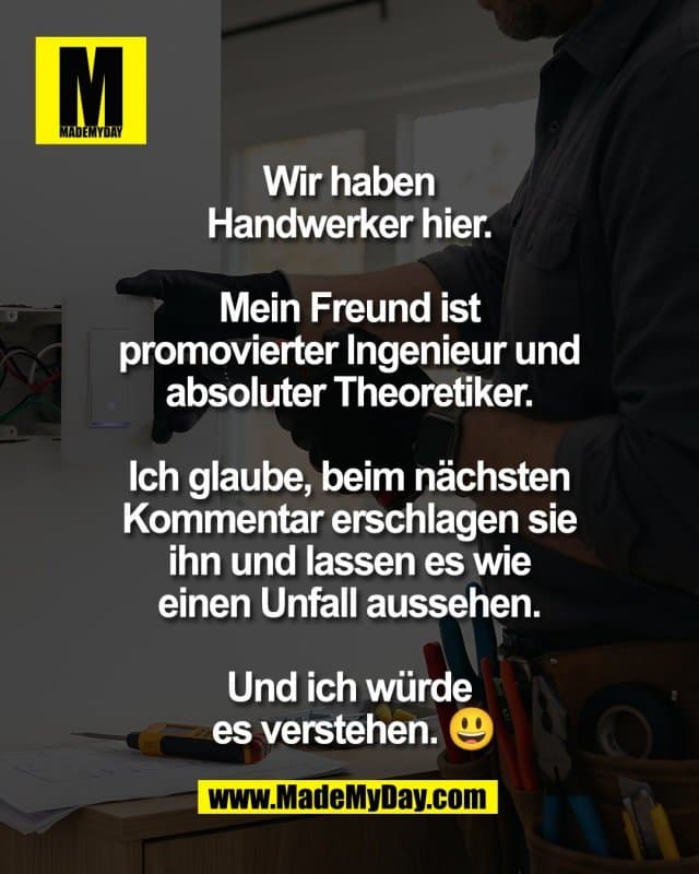 Wir haben
Handwerker hier.
Mein Freund ist
promovierter Ingenieur und
absoluter Theoretiker.
Ich glaube, beim nächsten
Kommentar erschlagen sie
ihn und lassen es wie
einen Unfall aussehen.
Und ich würde
es verstehen. 😃 - Inspiration, Zitate & Sprüche | MadeMyDay | Jetzt entdecken & teilen Wir haben
Handwerker hier.
Mein Freund ist
promovierter Ingenieur und
absoluter Theoretiker.
Ich glaube, beim nächsten
Kommentar erschlagen sie
ihn und lassen es wie
einen Unfall aussehen.
Und ich würde
es verstehen. 😃 - Inspirierendes Zitat mit Bild