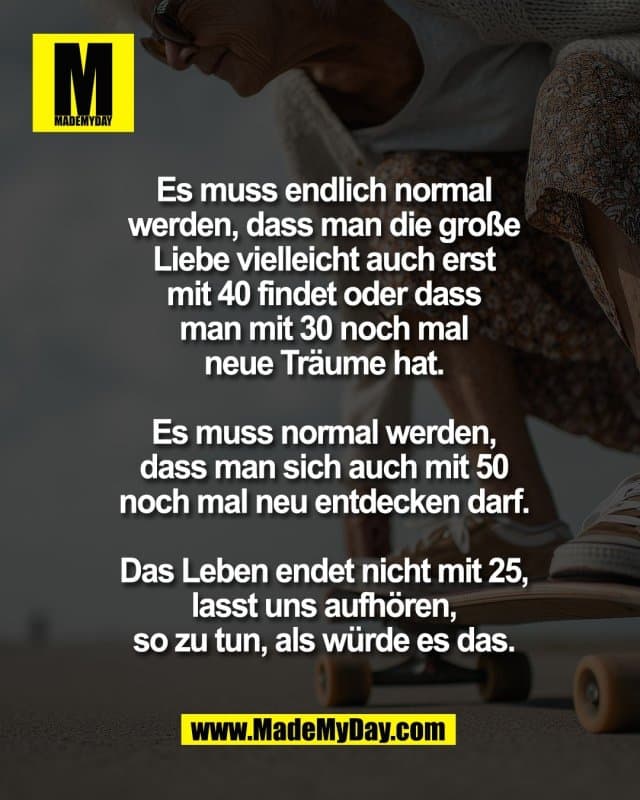 Es muss endlich normal
werden, dass man die große
Liebe vielleicht auch erst
mit 40 findet oder dass
man mit 30 noch mal
neue Träume hat.
Es muss normal werden,
dass man sich auch mit 50
noch mal neu entdecken darf.
Das Leben endet nicht mit 25,
lasst uns aufhören,
so zu tun, als würde es das. - Inspiration, Zitate & Sprüche | MadeMyDay | Jetzt entdecken & teilen Es muss endlich normal
werden, dass man die große
Liebe vielleicht auch erst
mit 40 findet oder dass
man mit 30 noch mal
neue Träume hat.
Es muss normal werden,
dass man sich auch mit 50
noch mal neu entdecken darf.
Das Leben endet nicht mit 25,
lasst uns aufhören,
so zu tun, als würde es das. - Inspirierendes Zitat mit Bild