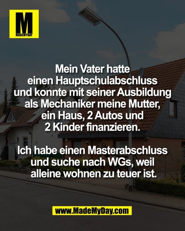 Mein Vater hatte
einen Hauptschulabschluss
und konnte mit seiner Ausbildung
als Mechaniker meine Mutter,
ein Haus, 2 Autos und
2 Kinder finanzieren.
Ich habe einen Masterabschluss
und suche nach WGs, weil
alleine wohnen zu teuer ist. - Inspiration, Zitate & Sprüche | MadeMyDay | Jetzt entdecken & teilen Mein Vater hatte
einen Hauptschulabschluss
und konnte mit seiner Ausbildung
als Mechaniker meine Mutter,
ein Haus, 2 Autos und
2 Kinder finanzieren.
Ich habe einen Masterabschluss
und suche nach WGs, weil
alleine wohnen zu teuer ist. - Inspirierendes Zitat mit Bild