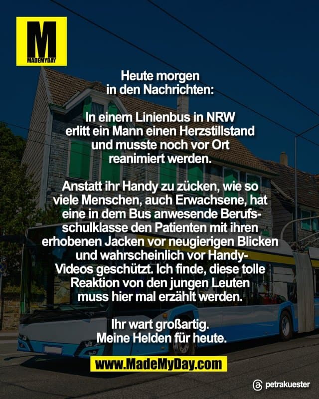 Heute morgen
in den Nachrichten:
In einem Linienbus in NRW
erlitt ein Mann einen Herzstillstand
und musste noch vor Ort
reanimiert werden.
Anstatt ihr Handy zu zücken, wie so
viele Menschen, auch Erwachsene, hat
eine in dem Bus anwesende Berufs-
schulklasse den Patienten mit ihren
erhobenen Jacken vor neugierigen Blicken
und wahrscheinlich vor Handy-
Videos geschützt. Ich finde, diese tolle
Reaktion von den jungen Leuten
muss hier mal erzählt werden.
Ihr wart großartig.
Meine Helden für heute.
Threads: petrakuester - Inspiration, Zitate & Sprüche | MadeMyDay | Jetzt entdecken & teilen Heute morgen
in den Nachrichten:
In einem Linienbus in NRW
erlitt ein Mann einen Herzstillstand
und musste noch vor Ort
reanimiert werden.
Anstatt ihr Handy zu zücken, wie so
viele Menschen, auch Erwachsene, hat
eine in dem Bus anwesende Berufs-
schulklasse den Patienten mit ihren
erhobenen Jacken vor neugierigen Blicken
und wahrscheinlich vor Handy-
Videos geschützt. Ich finde, diese tolle
Reaktion von den jungen Leuten
muss hier mal erzählt werden.
Ihr wart großartig.
Meine Helden für heute.
Threads: petrakuester - Inspirierendes Zitat mit Bild