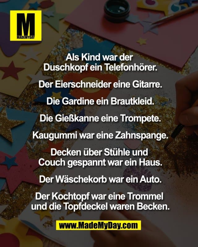 Als Kind war der
Duschkopf ein Telefonhörer.
Der Eierschneider eine Gitarre.
Die Gardine ein Brautkleid.
Die Gießkanne eine Trompete.
Kaugummi war eine Zahnspange.
Decken über Stühle und
Couch gespannt war ein Haus.
Der Wäschekorb war ein Auto.
Der Kochtopf war eine Trommel
und die Topfdeckel waren Becken. - Inspiration, Zitate & Sprüche | MadeMyDay | Jetzt entdecken & teilen Als Kind war der
Duschkopf ein Telefonhörer.
Der Eierschneider eine Gitarre.
Die Gardine ein Brautkleid.
Die Gießkanne eine Trompete.
Kaugummi war eine Zahnspange.
Decken über Stühle und
Couch gespannt war ein Haus.
Der Wäschekorb war ein Auto.
Der Kochtopf war eine Trommel
und die Topfdeckel waren Becken. - Inspirierendes Zitat mit Bild