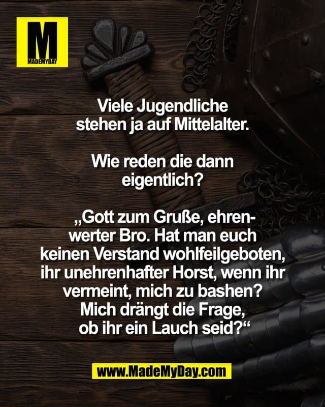 Viele Jugendliche
stehen ja auf Mittelalter.
Wie reden die dann
eigentlich?
„Gott zum Gruße, ehren-
werter Bro. Hat man euch
keinen Verstand wohlfeilgeboten,
ihr unehrenhafter Horst, wenn ihr
vermeint, mich zu bashen?
Mich drängt die Frage,
ob ihr ein Lauch seid?“ - Inspiration, Zitate & Sprüche | MadeMyDay | Jetzt entdecken & teilen Viele Jugendliche
stehen ja auf Mittelalter.
Wie reden die dann
eigentlich?
„Gott zum Gruße, ehren-
werter Bro. Hat man euch
keinen Verstand wohlfeilgeboten,
ihr unehrenhafter Horst, wenn ihr
vermeint, mich zu bashen?
Mich drängt die Frage,
ob ihr ein Lauch seid?“ - Inspirierendes Zitat mit Bild