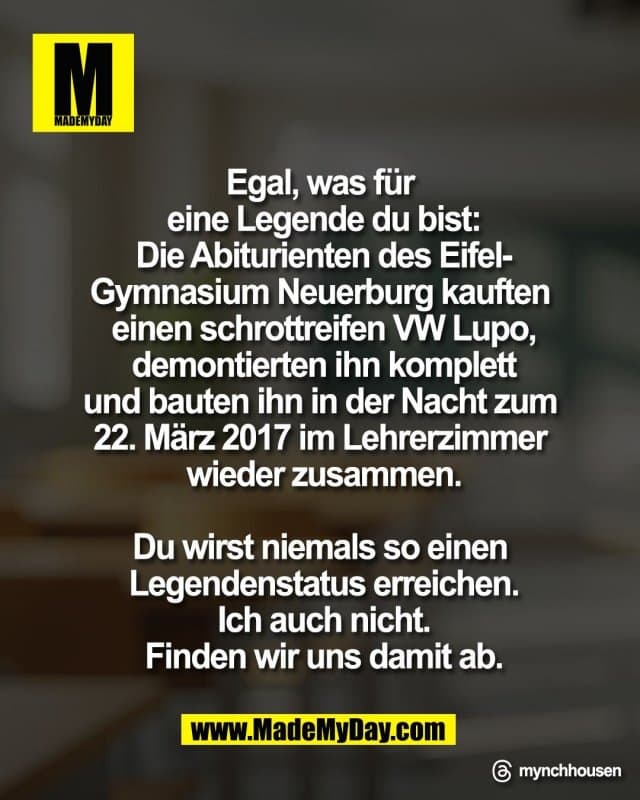 Egal, was für
eine Legende du bist:
Die Abiturienten des Eifel‑
Gymnasium Neuerburg kauften
einen schrottreifen VW Lupo,
demontierten ihn komplett
und bauten ihn in der Nacht zum
22. März 2017 im Lehrerzimmer
wieder zusammen.
Du wirst niemals so einen
Legendenstatus erreichen.
Ich auch nicht.
Finden wir uns damit ab.
Threads: mynchhousen - Inspiration, Zitate & Sprüche | MadeMyDay | Jetzt entdecken & teilen Egal, was für
eine Legende du bist:
Die Abiturienten des Eifel‑
Gymnasium Neuerburg kauften
einen schrottreifen VW Lupo,
demontierten ihn komplett
und bauten ihn in der Nacht zum
22. März 2017 im Lehrerzimmer
wieder zusammen.
Du wirst niemals so einen
Legendenstatus erreichen.
Ich auch nicht.
Finden wir uns damit ab.
Threads: mynchhousen - Inspirierendes Zitat mit Bild
