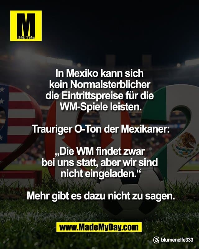 In Mexiko kann sich
kein Normalsterblicher
die Eintrittspreise für die
WM-Spiele leisten.
Trauriger O-Ton
der Mexikaner:
„Die WM findet zwar
bei uns statt, aber wir sind
nicht eingeladen.“
Mehr gibt es dazu
nicht zu sagen.
Threads: blumenelfe333 - Inspiration, Zitate & Sprüche | MadeMyDay | Jetzt entdecken & teilen In Mexiko kann sich
kein Normalsterblicher
die Eintrittspreise für die
WM-Spiele leisten.
Trauriger O-Ton
der Mexikaner:
„Die WM findet zwar
bei uns statt, aber wir sind
nicht eingeladen.“
Mehr gibt es dazu
nicht zu sagen.
Threads: blumenelfe333 - Inspirierendes Zitat mit Bild