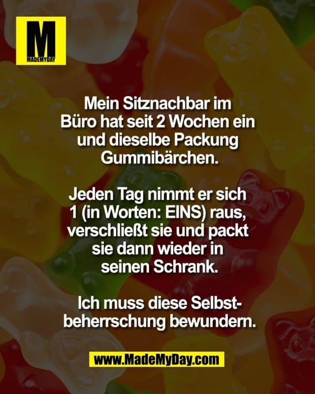 Mein Sitznachbar im
Büro hat seit 2 Wochen ein
und dieselbe Packung
Gummibärchen.
Jeden Tag nimmt er sich
1 (in Worten: EINS) raus,
verschließt sie und packt
sie dann wieder in
seinen Schrank.
Ich muss diese Selbst-
beherrschung bewundern. - Inspiration, Zitate & Sprüche | MadeMyDay | Jetzt entdecken & teilen Mein Sitznachbar im
Büro hat seit 2 Wochen ein
und dieselbe Packung
Gummibärchen.
Jeden Tag nimmt er sich
1 (in Worten: EINS) raus,
verschließt sie und packt
sie dann wieder in
seinen Schrank.
Ich muss diese Selbst-
beherrschung bewundern. - Inspirierendes Zitat mit Bild