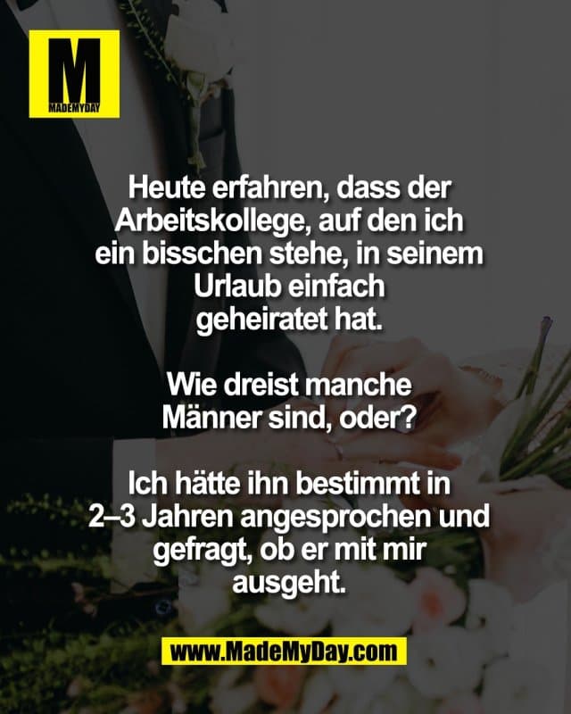 Heute erfahren, dass der
Arbeitskollege, auf den ich
ein bisschen stehe, in seinem
Urlaub einfach
geheiratet hat.
Wie dreist manche
Männer sind, oder?
Ich hätte ihn bestimmt in
2–3 Jahren angesprochen und
gefragt, ob er mit mir
ausgeht. - Inspiration, Zitate & Sprüche | MadeMyDay | Jetzt entdecken & teilen Heute erfahren, dass der
Arbeitskollege, auf den ich
ein bisschen stehe, in seinem
Urlaub einfach
geheiratet hat.
Wie dreist manche
Männer sind, oder?
Ich hätte ihn bestimmt in
2–3 Jahren angesprochen und
gefragt, ob er mit mir
ausgeht. - Inspirierendes Zitat mit Bild