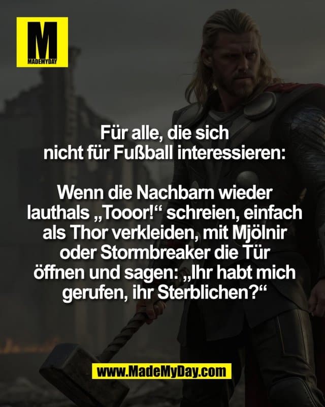 Für alle, die sich
nicht für Fußball interessieren:
Wenn die Nachbarn wieder
lauthals „Tooor!“ schreien, einfach
als Thor verkleiden, mit Mjölnir
oder Stormbreaker die Tür
öffnen und sagen: „Ihr habt mich
gerufen, ihr Sterblichen?“ - Inspiration, Zitate & Sprüche | MadeMyDay | Jetzt entdecken & teilen Für alle, die sich
nicht für Fußball interessieren:
Wenn die Nachbarn wieder
lauthals „Tooor!“ schreien, einfach
als Thor verkleiden, mit Mjölnir
oder Stormbreaker die Tür
öffnen und sagen: „Ihr habt mich
gerufen, ihr Sterblichen?“ - Inspirierendes Zitat mit Bild