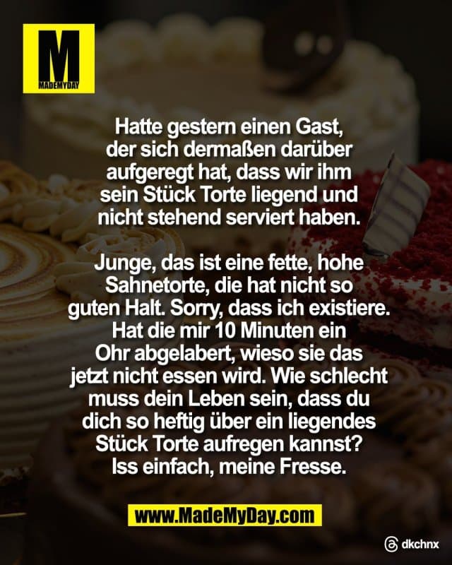 Hatte gestern einen Gast,
der sich dermaßen darüber
aufgeregt hat, dass wir ihm
sein Stück Torte liegend und
nicht stehend serviert haben.
Junge, das ist eine fette, hohe
Sahnetorte, die hat nicht so
guten Halt. Sorry, dass ich existiere.
Hat die mir 10 Minuten ein
Ohr abgelabert, wieso sie das
jetzt nicht essen wird. Wie schlecht
muss dein Leben sein, dass du
dich so heftig über ein liegendes
Stück Torte aufregen kannst?
Iss einfach, meine Fresse.
Threads: dkchnx - Inspiration, Zitate & Sprüche | MadeMyDay | Jetzt entdecken & teilen Hatte gestern einen Gast,
der sich dermaßen darüber
aufgeregt hat, dass wir ihm
sein Stück Torte liegend und
nicht stehend serviert haben.
Junge, das ist eine fette, hohe
Sahnetorte, die hat nicht so
guten Halt. Sorry, dass ich existiere.
Hat die mir 10 Minuten ein
Ohr abgelabert, wieso sie das
jetzt nicht essen wird. Wie schlecht
muss dein Leben sein, dass du
dich so heftig über ein liegendes
Stück Torte aufregen kannst?
Iss einfach, meine Fresse.
Threads: dkchnx - Inspirierendes Zitat mit Bild