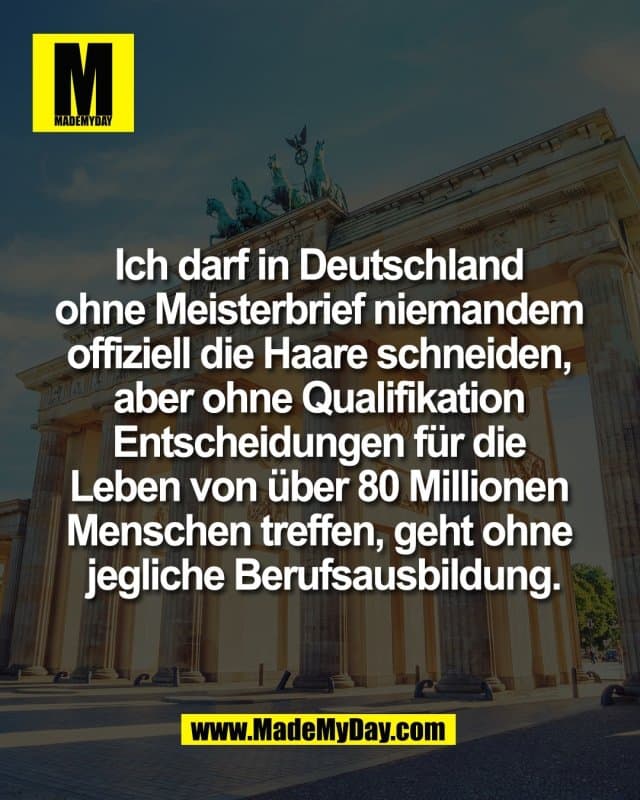 Ich darf in Deutschland
ohne Meisterbrief niemandem
offiziell die Haare schneiden,
aber ohne Qualifikation
Entscheidungen für die
Leben von über 80 Millionen
Menschen treffen, geht ohne
jegliche Berufsausbildung. - Inspiration, Zitate & Sprüche | MadeMyDay | Jetzt entdecken & teilen Ich darf in Deutschland
ohne Meisterbrief niemandem
offiziell die Haare schneiden,
aber ohne Qualifikation
Entscheidungen für die
Leben von über 80 Millionen
Menschen treffen, geht ohne
jegliche Berufsausbildung. - Inspirierendes Zitat mit Bild