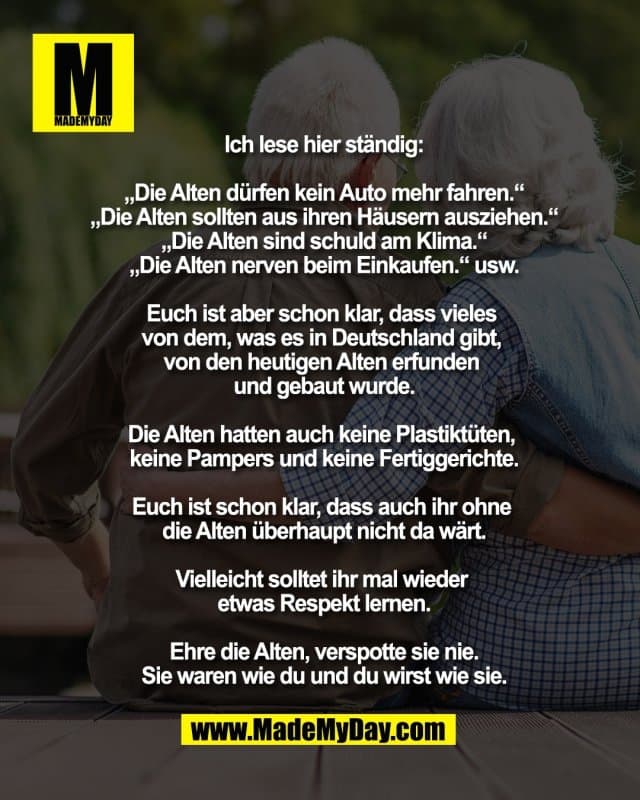 Ich lese hier ständig:
„Die Alten dürfen kein Auto mehr fahren.“
„Die Alten sollten aus ihren Häusern ausziehen.“
„Die Alten sind schuld am Klima.“
„Die Alten nerven beim Einkaufen.“ usw.
Euch ist aber schon klar, dass vieles
von dem, was es in Deutschland gibt,
von den heutigen Alten erfunden
und gebaut wurde.
Die Alten hatten auch keine Plastiktüten,
keine Pampers und keine Fertiggerichte.
Euch ist schon klar, dass auch ihr ohne
die Alten überhaupt nicht da wärt.
Vielleicht solltet ihr mal wieder
etwas Respekt lernen.
Ehre die Alten, verspotte sie nie.
Sie waren wie du und du wirst wie sie. - Inspiration, Zitate & Sprüche | MadeMyDay | Jetzt entdecken & teilen Ich lese hier ständig:
„Die Alten dürfen kein Auto mehr fahren.“
„Die Alten sollten aus ihren Häusern ausziehen.“
„Die Alten sind schuld am Klima.“
„Die Alten nerven beim Einkaufen.“ usw.
Euch ist aber schon klar, dass vieles
von dem, was es in Deutschland gibt,
von den heutigen Alten erfunden
und gebaut wurde.
Die Alten hatten auch keine Plastiktüten,
keine Pampers und keine Fertiggerichte.
Euch ist schon klar, dass auch ihr ohne
die Alten überhaupt nicht da wärt.
Vielleicht solltet ihr mal wieder
etwas Respekt lernen.
Ehre die Alten, verspotte sie nie.
Sie waren wie du und du wirst wie sie. - Inspirierendes Zitat mit Bild