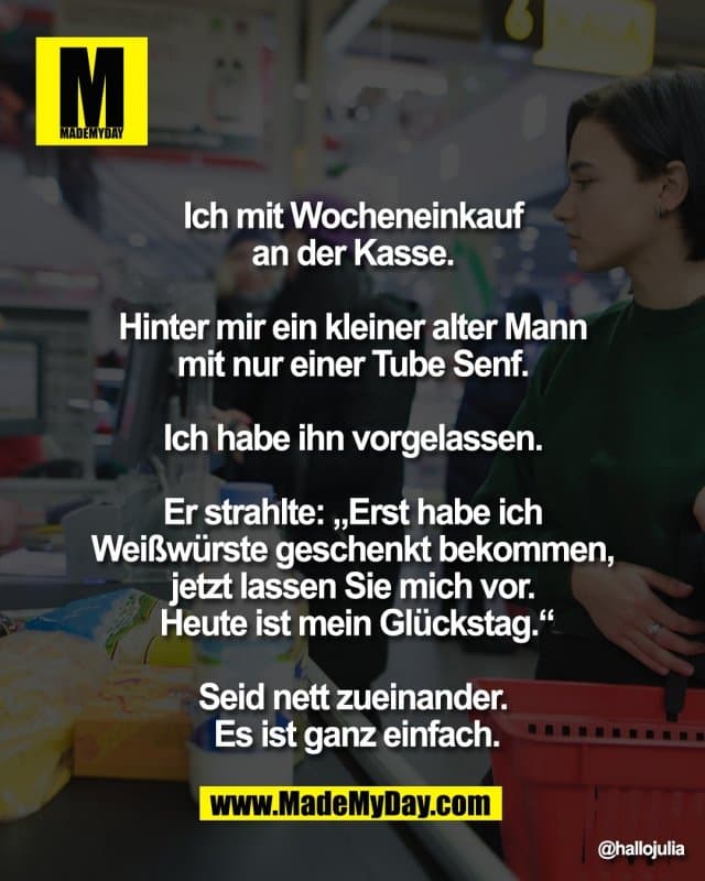 Ich mit Wocheneinkauf
an der Kasse.
Hinter mir ein kleiner
alter Mann mit nur einer
Tube Senf.
Ich habe ihn vorgelassen.
Er strahlte: „Erst habe ich
Weißwürste geschenkt bekommen,
jetzt lassen Sie mich vor.
Heute ist mein Glückstag.“
Seid nett zueinander.
Es ist ganz einfach. - Inspiration, Zitate & Sprüche | MadeMyDay | Jetzt entdecken & teilen Ich mit Wocheneinkauf
an der Kasse.
Hinter mir ein kleiner
alter Mann mit nur einer
Tube Senf.
Ich habe ihn vorgelassen.
Er strahlte: „Erst habe ich
Weißwürste geschenkt bekommen,
jetzt lassen Sie mich vor.
Heute ist mein Glückstag.“
Seid nett zueinander.
Es ist ganz einfach. - Inspirierendes Zitat mit Bild