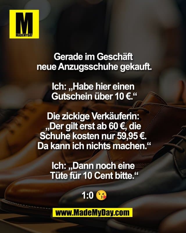Gerade im Geschäft
neue Anzugsschuhe gekauft.
Ich: „Habe hier einen
Gutschein über 10 €.“
Die zickige Verkäuferin:
„Der gilt erst ab 60 €, die
Schuhe kosten nur 59,95 €.
Da kann ich nichts machen.“
Ich: „Dann noch eine
Tüte für 10 Cent bitte.“
1:0 😘 - Inspiration, Zitate & Sprüche | MadeMyDay | Jetzt entdecken & teilen Gerade im Geschäft
neue Anzugsschuhe gekauft.
Ich: „Habe hier einen
Gutschein über 10 €.“
Die zickige Verkäuferin:
„Der gilt erst ab 60 €, die
Schuhe kosten nur 59,95 €.
Da kann ich nichts machen.“
Ich: „Dann noch eine
Tüte für 10 Cent bitte.“
1:0 😘 - Inspirierendes Zitat mit Bild