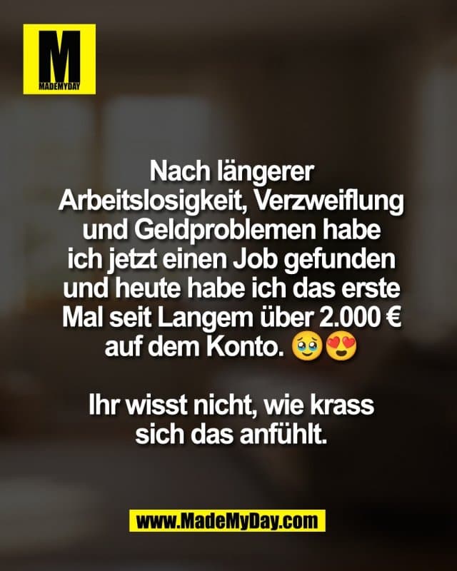 Nach längerer
Arbeitslosigkeit, Verzweiflung
und Geldproblemen habe
ich jetzt einen Job gefunden
und heute habe ich das erste
Mal seit Langem über 2.000 €
auf dem Konto. 🥹😍
Ihr wisst nicht, wie krass
sich das anfühlt. - Inspiration, Zitate & Sprüche | MadeMyDay | Jetzt entdecken & teilen Nach längerer
Arbeitslosigkeit, Verzweiflung
und Geldproblemen habe
ich jetzt einen Job gefunden
und heute habe ich das erste
Mal seit Langem über 2.000 €
auf dem Konto. 🥹😍
Ihr wisst nicht, wie krass
sich das anfühlt. - Inspirierendes Zitat mit Bild