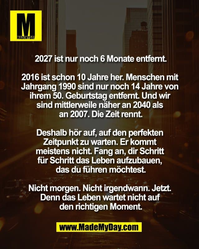 2027 ist nur noch 6 Monate entfernt.
2016 ist schon 10 Jahre her. Menschen mit
Jahrgang 1990 sind nur noch 14 Jahre von
ihrem 50. Geburtstag entfernt. Und wir
sind mittlerweile näher an 2040 als
an 2007. Die Zeit rennt.
Deshalb hör auf, auf den perfekten
Zeitpunkt zu warten. Er kommt
meistens nicht. Fang an, dir Schritt
für Schritt das Leben aufzubauen,
das du führen möchtest.
Nicht morgen. Nicht irgendwann. Jetzt.
Denn das Leben wartet nicht auf
den richtigen Moment. - Inspiration, Zitate & Sprüche | MadeMyDay | Jetzt entdecken & teilen 2027 ist nur noch 6 Monate entfernt.
2016 ist schon 10 Jahre her. Menschen mit
Jahrgang 1990 sind nur noch 14 Jahre von
ihrem 50. Geburtstag entfernt. Und wir
sind mittlerweile näher an 2040 als
an 2007. Die Zeit rennt.
Deshalb hör auf, auf den perfekten
Zeitpunkt zu warten. Er kommt
meistens nicht. Fang an, dir Schritt
für Schritt das Leben aufzubauen,
das du führen möchtest.
Nicht morgen. Nicht irgendwann. Jetzt.
Denn das Leben wartet nicht auf
den richtigen Moment. - Inspirierendes Zitat mit Bild