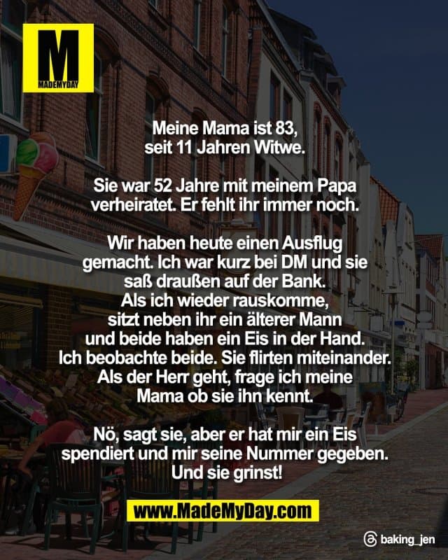 Meine Mama ist 83,
seit 11 Jahren Witwe.
Sie war 52 Jahre mit meinem Papa
verheiratet. Er fehlt ihr immer noch.
Wir haben heute einen Ausflug
gemacht. Ich war kurz bei DM und sie
saß draußen auf der Bank.
Als ich wieder rauskomme,
sitzt neben ihr ein älterer Mann
und beide haben ein Eis in der Hand.
Ich beobachte beide. Sie flirten miteinander.
Als der Herr geht, frage ich meine
Mama ob sie ihn kennt.
Nö, sagt sie, aber er hat mir ein Eis
spendiert und mir seine Nummer gegeben.
Und sie grinst!
Threads: baking_jen - Inspiration, Zitate & Sprüche | MadeMyDay | Jetzt entdecken & teilen Meine Mama ist 83,
seit 11 Jahren Witwe.
Sie war 52 Jahre mit meinem Papa
verheiratet. Er fehlt ihr immer noch.
Wir haben heute einen Ausflug
gemacht. Ich war kurz bei DM und sie
saß draußen auf der Bank.
Als ich wieder rauskomme,
sitzt neben ihr ein älterer Mann
und beide haben ein Eis in der Hand.
Ich beobachte beide. Sie flirten miteinander.
Als der Herr geht, frage ich meine
Mama ob sie ihn kennt.
Nö, sagt sie, aber er hat mir ein Eis
spendiert und mir seine Nummer gegeben.
Und sie grinst!
Threads: baking_jen - Inspirierendes Zitat mit Bild