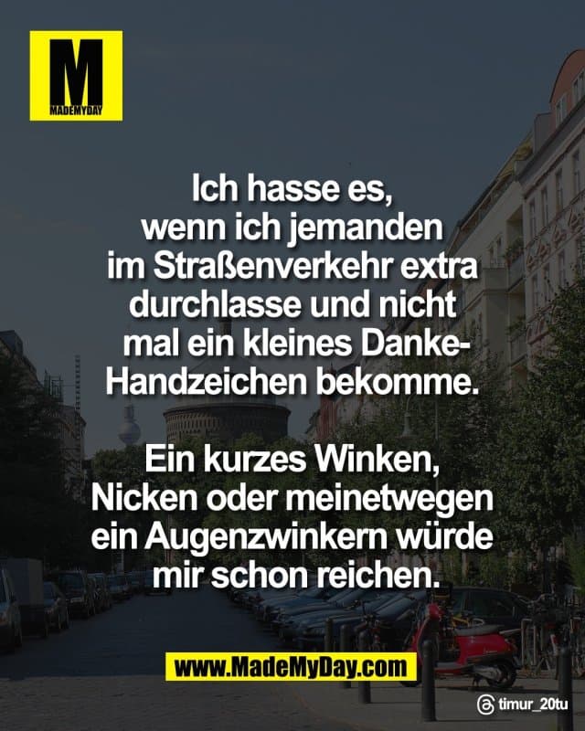 Ich hasse es,
wenn ich jemanden
im Straßenverkehr extra
durchlasse und nicht
mal ein kleines Danke-
Handzeichen bekomme.
Ein kurzes Winken,
Nicken oder meinetwegen
ein Augenzwinkern würde
mir schon reichen.
Threads: timur_20tu - Inspiration, Zitate & Sprüche | MadeMyDay | Jetzt entdecken & teilen Ich hasse es,
wenn ich jemanden
im Straßenverkehr extra
durchlasse und nicht
mal ein kleines Danke-
Handzeichen bekomme.
Ein kurzes Winken,
Nicken oder meinetwegen
ein Augenzwinkern würde
mir schon reichen.
Threads: timur_20tu - Inspirierendes Zitat mit Bild