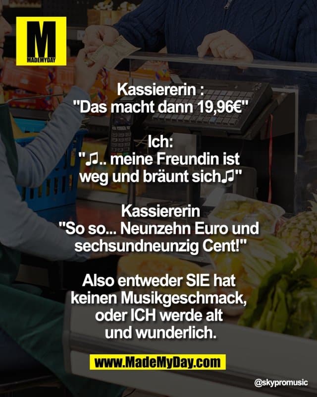 Kassiererin :
"Das macht dann 19,96€"
Ich:
"♫.. meine Freundin ist
weg und bräunt sich♫"
Kassiererin
"So so... Neunzehn Euro und
sechsundneunzig Cent!"
Also entweder SIE hat
keinen Musikgeschmack,
oder ICH werde alt
und wunderlich. - Inspiration, Zitate & Sprüche | MadeMyDay | Jetzt entdecken & teilen Kassiererin :
"Das macht dann 19,96€"
Ich:
"♫.. meine Freundin ist
weg und bräunt sich♫"
Kassiererin
"So so... Neunzehn Euro und
sechsundneunzig Cent!"
Also entweder SIE hat
keinen Musikgeschmack,
oder ICH werde alt
und wunderlich. - Inspirierendes Zitat mit Bild