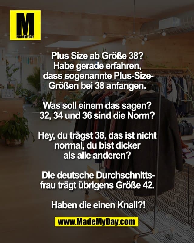Plus Size ab Größe 38?
Habe gerade erfahren,
dass sogenannte Plus-Size-
Größen bei 38 anfangen.
Was soll einem das sagen?
32, 34 und 36 sind die Norm?
Hey, du trägst 38, das ist nicht
normal, du bist dicker
als alle anderen?
Die deutsche Durchschnitts-
frau trägt übrigens Größe 42.
Haben die einen Knall?! - Inspiration, Zitate & Sprüche | MadeMyDay | Jetzt entdecken & teilen Plus Size ab Größe 38?
Habe gerade erfahren,
dass sogenannte Plus-Size-
Größen bei 38 anfangen.
Was soll einem das sagen?
32, 34 und 36 sind die Norm?
Hey, du trägst 38, das ist nicht
normal, du bist dicker
als alle anderen?
Die deutsche Durchschnitts-
frau trägt übrigens Größe 42.
Haben die einen Knall?! - Inspirierendes Zitat mit Bild