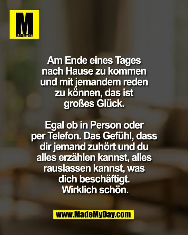 Am Ende eines Tages
nach Hause zu kommen
und mit jemandem reden
zu können, das ist
großes Glück.
Egal ob in Person oder
per Telefon. Das Gefühl, dass
dir jemand zuhört und du
alles erzählen kannst, alles
rauslassen kannst, was
dich beschäftigt.
Wirklich schön. - Inspiration, Zitate & Sprüche | MadeMyDay | Jetzt entdecken & teilen Am Ende eines Tages
nach Hause zu kommen
und mit jemandem reden
zu können, das ist
großes Glück.
Egal ob in Person oder
per Telefon. Das Gefühl, dass
dir jemand zuhört und du
alles erzählen kannst, alles
rauslassen kannst, was
dich beschäftigt.
Wirklich schön. - Inspirierendes Zitat mit Bild