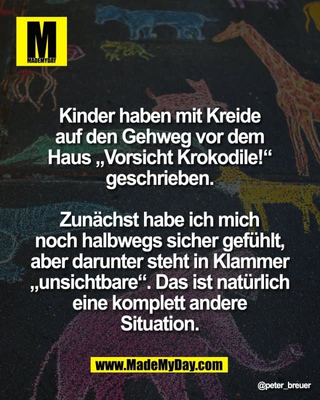 Kinder haben mit Kreide
auf den Gehweg vor dem
Haus „Vorsicht Krokodile!“
geschrieben.
Zunächst habe ich mich
noch halbwegs sicher gefühlt,
aber darunter steht in Klammer
„unsichtbare“. Das ist natürlich
eine komplett andere
Situation. - Inspiration, Zitate & Sprüche | MadeMyDay | Jetzt entdecken & teilen Kinder haben mit Kreide
auf den Gehweg vor dem
Haus „Vorsicht Krokodile!“
geschrieben.
Zunächst habe ich mich
noch halbwegs sicher gefühlt,
aber darunter steht in Klammer
„unsichtbare“. Das ist natürlich
eine komplett andere
Situation. - Inspirierendes Zitat mit Bild