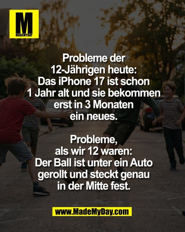 Probleme der
12-Jährigen heute:
Das iPhone 17 ist schon
1 Jahr alt und sie bekommen
erst in 3 Monaten
ein neues.
Probleme,
als wir 12 waren:
Der Ball ist unter ein Auto
gerollt und steckt genau
in der Mitte fest. - Inspiration, Zitate & Sprüche | MadeMyDay | Jetzt entdecken & teilen Probleme der
12-Jährigen heute:
Das iPhone 17 ist schon
1 Jahr alt und sie bekommen
erst in 3 Monaten
ein neues.
Probleme,
als wir 12 waren:
Der Ball ist unter ein Auto
gerollt und steckt genau
in der Mitte fest. - Inspirierendes Zitat mit Bild