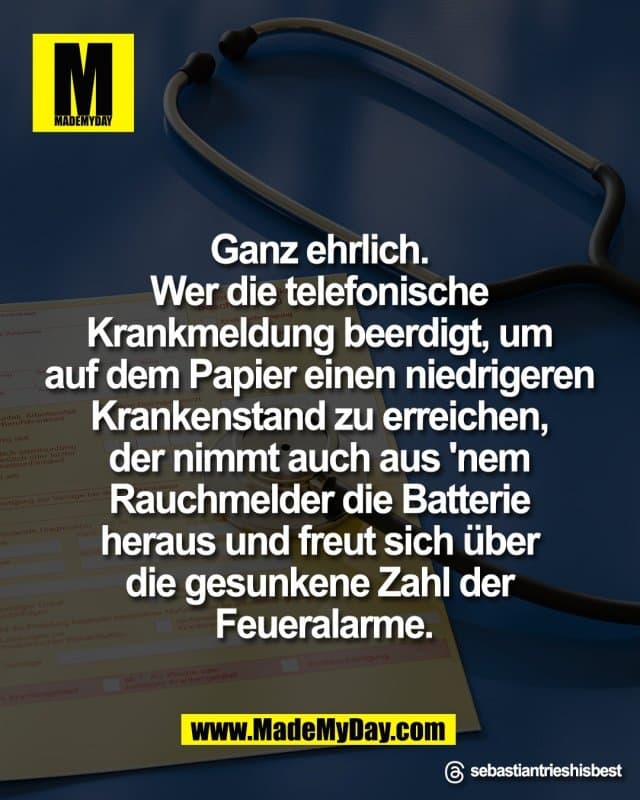 Ganz ehrlich.
Wer die telefonische
Krankmeldung beerdigt, um
auf dem Papier einen niedrigeren
Krankenstand zu erreichen,
der nimmt auch aus 'nem
Rauchmelder die Batterie
heraus und freut sich über
die gesunkene Zahl der
Feueralarme.
Threads: sebastiantrieshisbest - Inspiration, Zitate & Sprüche | MadeMyDay | Jetzt entdecken & teilen Ganz ehrlich.
Wer die telefonische
Krankmeldung beerdigt, um
auf dem Papier einen niedrigeren
Krankenstand zu erreichen,
der nimmt auch aus 'nem
Rauchmelder die Batterie
heraus und freut sich über
die gesunkene Zahl der
Feueralarme.
Threads: sebastiantrieshisbest - Inspirierendes Zitat mit Bild