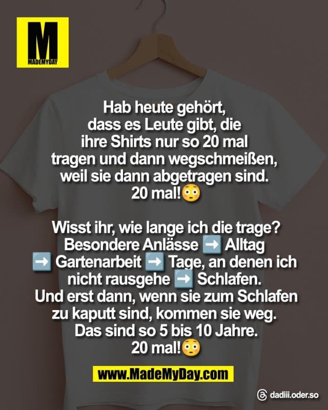 Hab heute gehört,
dass es Leute gibt, die
ihre Shirts nur so 20 mal
tragen und dann wegschmeißen,
weil sie dann abgetragen sind.
20 mal!😳
Wisst ihr, wie lange ich die trage?
Besondere Anlässe ➡️ Alltag
➡️ Gartenarbeit ➡️ Tage, an denen ich
nicht rausgehe ➡️ Schlafen.
Und erst dann, wenn sie zum Schlafen
zu kaputt sind, kommen sie weg.
Das sind so 5 bis 10 Jahre.
20 mal!😳
Threads: dadiii.oder.so - Inspiration, Zitate & Sprüche | MadeMyDay | Jetzt entdecken & teilen Hab heute gehört,
dass es Leute gibt, die
ihre Shirts nur so 20 mal
tragen und dann wegschmeißen,
weil sie dann abgetragen sind.
20 mal!😳
Wisst ihr, wie lange ich die trage?
Besondere Anlässe ➡️ Alltag
➡️ Gartenarbeit ➡️ Tage, an denen ich
nicht rausgehe ➡️ Schlafen.
Und erst dann, wenn sie zum Schlafen
zu kaputt sind, kommen sie weg.
Das sind so 5 bis 10 Jahre.
20 mal!😳
Threads: dadiii.oder.so - Inspirierendes Zitat mit Bild
