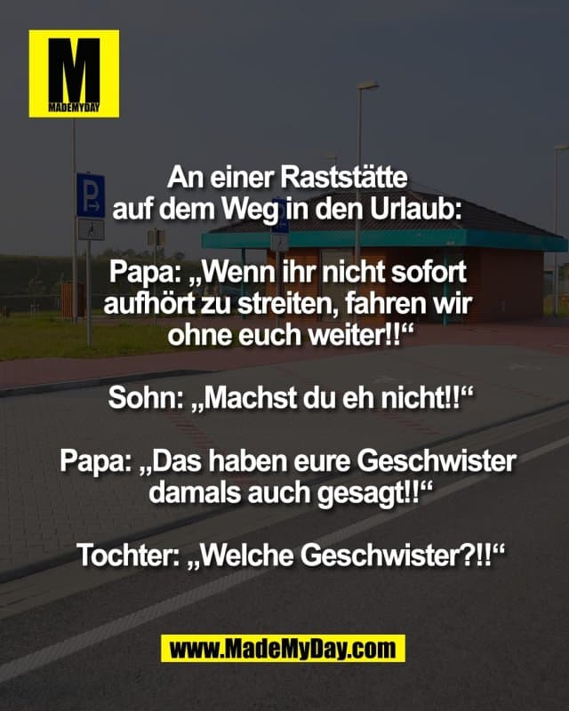 An einer Raststätte
auf dem Weg in den Urlaub:
Papa: „Wenn ihr nicht sofort
aufhört zu streiten, fahren wir
ohne euch weiter!!“
Sohn: „Machst du eh nicht!!“
Papa: „Das haben eure Geschwister
damals auch gesagt!!“
Tochter: „Welche Geschwister?!!“ - Inspiration, Zitate & Sprüche | MadeMyDay | Jetzt entdecken & teilen An einer Raststätte
auf dem Weg in den Urlaub:
Papa: „Wenn ihr nicht sofort
aufhört zu streiten, fahren wir
ohne euch weiter!!“
Sohn: „Machst du eh nicht!!“
Papa: „Das haben eure Geschwister
damals auch gesagt!!“
Tochter: „Welche Geschwister?!!“ - Inspirierendes Zitat mit Bild