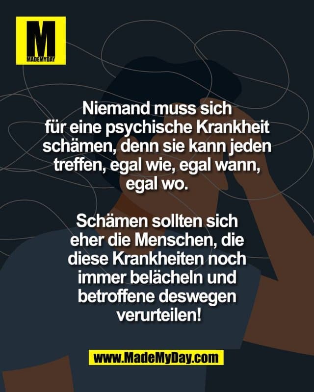 Niemand muss sich
für eine psychische Krankheit
schämen, denn sie kann jeden
treffen, egal wie, egal wann,
egal wo.
Schämen sollten sich
eher die Menschen, die
diese Krankheiten noch
immer belächeln und
betroffene deswegen
verurteilen! - Inspiration, Zitate & Sprüche | MadeMyDay | Jetzt entdecken & teilen Niemand muss sich
für eine psychische Krankheit
schämen, denn sie kann jeden
treffen, egal wie, egal wann,
egal wo.
Schämen sollten sich
eher die Menschen, die
diese Krankheiten noch
immer belächeln und
betroffene deswegen
verurteilen! - Inspirierendes Zitat mit Bild