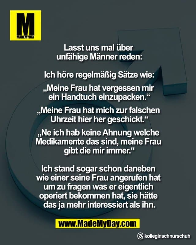 Lasst uns mal über
unfähige Männer reden:
Ich höre regelmäßig Sätze wie
„Meine Frau hat vergessen mir
ein Handtuch einzupacken“
„Meine Frau hat mich zur falschen
Uhrzeit hier her geschickt“
„Ne ich hab keine Ahnung welche
Medikamente das sind, meine Frau
gibt die mir immer“
Ich stand sogar schon daneben
wie einer seine Frau angerufen hat
um zu fragen was er eigentlich
operiert bekommen hat, sie hätte
das ja mehr interessiert als ihn.
Threads: kolleginschnurschuh - Inspiration, Zitate & Sprüche | MadeMyDay | Jetzt entdecken & teilen Lasst uns mal über
unfähige Männer reden:
Ich höre regelmäßig Sätze wie
„Meine Frau hat vergessen mir
ein Handtuch einzupacken“
„Meine Frau hat mich zur falschen
Uhrzeit hier her geschickt“
„Ne ich hab keine Ahnung welche
Medikamente das sind, meine Frau
gibt die mir immer“
Ich stand sogar schon daneben
wie einer seine Frau angerufen hat
um zu fragen was er eigentlich
operiert bekommen hat, sie hätte
das ja mehr interessiert als ihn.
Threads: kolleginschnurschuh - Inspirierendes Zitat mit Bild