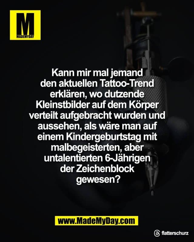 Kann mir mal jemand
den aktuellen Tattoo-Trend
erklären, wo dutzende
Kleinstbilder auf dem Körper
verteilt aufgebracht wurden und
aussehen, als wäre man auf
einem Kindergeburtstag mit
malbegeisterten, aber
untalentierten 6-Jährigen
der Zeichenblock
gewesen?
Threads: flatterschurz - Inspiration, Zitate & Sprüche | MadeMyDay | Jetzt entdecken & teilen Kann mir mal jemand
den aktuellen Tattoo-Trend
erklären, wo dutzende
Kleinstbilder auf dem Körper
verteilt aufgebracht wurden und
aussehen, als wäre man auf
einem Kindergeburtstag mit
malbegeisterten, aber
untalentierten 6-Jährigen
der Zeichenblock
gewesen?
Threads: flatterschurz - Inspirierendes Zitat mit Bild