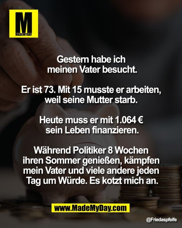 Gestern habe ich
meinen Vater besucht.
Er ist 73. Mit 15 musste er arbeiten,
weil seine Mutter starb.
Heute muss er mit 1.064 €
sein Leben finanzieren.
Während Politiker 8 Wochen
ihren Sommer genießen, kämpfen
mein Vater und viele andere jeden
Tag um Würde. Es kotzt mich an. - Inspiration, Zitate & Sprüche | MadeMyDay | Jetzt entdecken & teilen Gestern habe ich
meinen Vater besucht.
Er ist 73. Mit 15 musste er arbeiten,
weil seine Mutter starb.
Heute muss er mit 1.064 €
sein Leben finanzieren.
Während Politiker 8 Wochen
ihren Sommer genießen, kämpfen
mein Vater und viele andere jeden
Tag um Würde. Es kotzt mich an. - Inspirierendes Zitat mit Bild