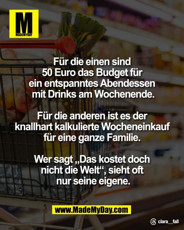 Für die einen sind
50 Euro das Budget für
ein entspanntes Abendessen
mit Drinks am Wochenende.
Für die anderen ist es der
knallhart kalkulierte Wocheneinkauf
für eine ganze Familie.
Wer sagt „Das kostet doch
nicht die Welt“, sieht oft
nur seine eigene.
Threads: clara__fall - Inspiration, Zitate & Sprüche | MadeMyDay | Jetzt entdecken & teilen Für die einen sind
50 Euro das Budget für
ein entspanntes Abendessen
mit Drinks am Wochenende.
Für die anderen ist es der
knallhart kalkulierte Wocheneinkauf
für eine ganze Familie.
Wer sagt „Das kostet doch
nicht die Welt“, sieht oft
nur seine eigene.
Threads: clara__fall - Inspirierendes Zitat mit Bild