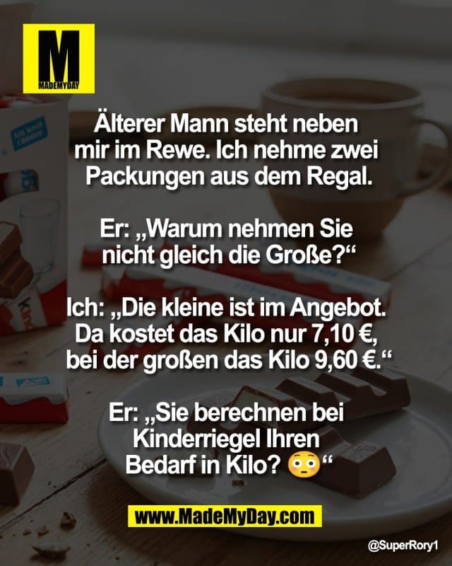 Älterer Mann steht neben
mir im Rewe. Ich nehme zwei
Packungen aus dem Regal.
Er: „Warum nehmen Sie
nicht gleich die Große?“
Ich: „Die kleine ist im Angebot.
Da kostet das Kilo nur 7,10 €,
bei der großen das Kilo 9,60 €.“
Er: „Sie berechnen bei
Kinderriegel Ihren
Bedarf in Kilo? 😳“ - Inspiration, Zitate & Sprüche | MadeMyDay | Jetzt entdecken & teilen Älterer Mann steht neben
mir im Rewe. Ich nehme zwei
Packungen aus dem Regal.
Er: „Warum nehmen Sie
nicht gleich die Große?“
Ich: „Die kleine ist im Angebot.
Da kostet das Kilo nur 7,10 €,
bei der großen das Kilo 9,60 €.“
Er: „Sie berechnen bei
Kinderriegel Ihren
Bedarf in Kilo? 😳“ - Inspirierendes Zitat mit Bild