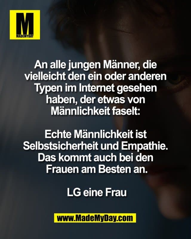 An alle jungen Männer, die
vielleicht den ein oder anderen
Typen im Internet gesehen
haben, der etwas von
Männlichkeit faselt:
Echte Männlichkeit ist
Selbstsicherheit und Empathie.
Das kommt auch bei den
Frauen am Besten an.
LG eine Frau - Inspiration, Zitate & Sprüche | MadeMyDay | Jetzt entdecken & teilen An alle jungen Männer, die
vielleicht den ein oder anderen
Typen im Internet gesehen
haben, der etwas von
Männlichkeit faselt:
Echte Männlichkeit ist
Selbstsicherheit und Empathie.
Das kommt auch bei den
Frauen am Besten an.
LG eine Frau - Inspirierendes Zitat mit Bild