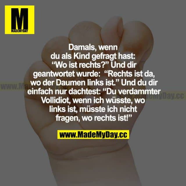 Damals, als du als Kind gefragt hast: "Wo ist rechts?" Und dir geantwortet wurde: "Rechts ist da, wo der Daumen links ist." Und du dir einfach nur dachtet: "Du verdammter Vollidiot, wenn ich wüsste, wo links ist, müsste ich nicht frage, wo rechts ist!" - Inspiration, Zitate & Sprüche | MadeMyDay | Jetzt entdecken & teilen Damals, als du als Kind gefragt hast: "Wo ist rechts?" Und dir geantwortet wurde: "Rechts ist da, wo der Daumen links ist." Und du dir einfach nur dachtet: "Du verdammter Vollidiot, wenn ich wüsste, wo links ist, müsste ich nicht frage, wo rechts ist!" - Inspirierendes Zitat mit Bild
