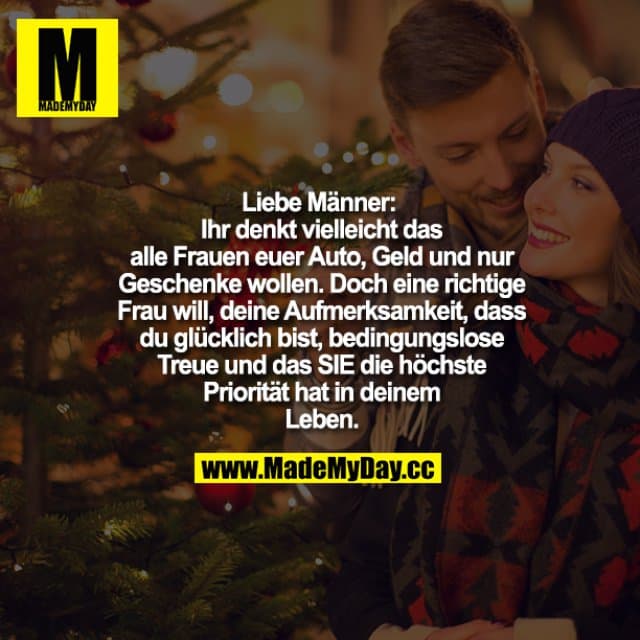 "Liebe Männer:
Ihr denkt vielleicht das alle Frauen euer Auto, Geld und nur Geschenke wollen. Doch eine richtige Frau will, deine Aufmerksamkeit, dass du glücklich bist, bedingungslose Treue und das SIE die höchste Priorität hat in deinem Leben. " - Inspiration, Zitate & Sprüche | MadeMyDay | Jetzt entdecken & teilen "Liebe Männer:
Ihr denkt vielleicht das alle Frauen euer Auto, Geld und nur Geschenke wollen. Doch eine richtige Frau will, deine Aufmerksamkeit, dass du glücklich bist, bedingungslose Treue und das SIE die höchste Priorität hat in deinem Leben. " - Inspirierendes Zitat mit Bild