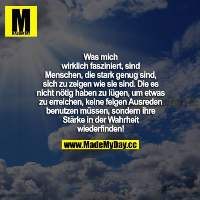 Was mich wirklich fasziniert, sind Menschen, die stark genug sind, sich zu zeigen, wie sie sind. Die es nicht nötig haben zu lügen, um etwas zu erreichen, keine feigen Ausreden benutzen müssen, sondern ihre Stärke in der Wahrheit wiederfinden! - Inspiration, Zitate & Sprüche | MadeMyDay | Jetzt entdecken & teilen Was mich wirklich fasziniert, sind Menschen, die stark genug sind, sich zu zeigen, wie sie sind. Die es nicht nötig haben zu lügen, um etwas zu erreichen, keine feigen Ausreden benutzen müssen, sondern ihre Stärke in der Wahrheit wiederfinden! - Inspirierendes Zitat mit Bild
