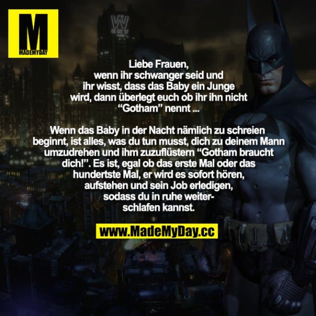 Liebe Frauen, wenn ihr schwanger seid und ihr wisst, dass das Baby ein Junge wird, dann überlegt euch ob ihr ihn nicht "Gotham" nennt.
Wenn das Baby in der Nacht nämlich zu schreien beginnt, ist alles, was du tun musst, dich zu deinem Mann umzudrehen und ihm zuzuflüstern "Gotham braucht dich!". Es ist, egal ob das erste Mal oder das hundertste Mal ist, er wird es sofort hören, aufstehen und sein Job erledigen, sodass du in ruhe weiterschlafen kannst. - Inspiration, Zitate & Sprüche | MadeMyDay | Jetzt entdecken & teilen Liebe Frauen, wenn ihr schwanger seid und ihr wisst, dass das Baby ein Junge wird, dann überlegt euch ob ihr ihn nicht "Gotham" nennt.
Wenn das Baby in der Nacht nämlich zu schreien beginnt, ist alles, was du tun musst, dich zu deinem Mann umzudrehen und ihm zuzuflüstern "Gotham braucht dich!". Es ist, egal ob das erste Mal oder das hundertste Mal ist, er wird es sofort hören, aufstehen und sein Job erledigen, sodass du in ruhe weiterschlafen kannst. - Inspirierendes Zitat mit Bild