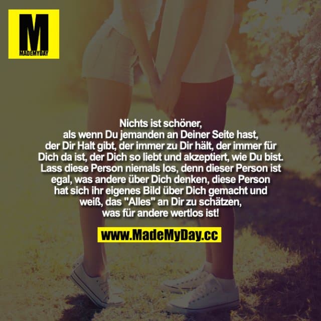 Nichts ist schöner, als wenn Du jemanden an Deiner Seite hast, der Dir Halt gibt, der immer zu Dir hält, der immer für Dich da ist, der Dich so liebt und akzeptiert, wie Du bist. Lass diese Person niemals los, denn dieser Person ist egal, was andere über Dich denken, diese Person hat sich ihr eigenes Bild über Dich gemacht und weiß, das "Alles" an Dir zu schätzen, was für andere wertlos ist! - Inspiration, Zitate & Sprüche | MadeMyDay | Jetzt entdecken & teilen Nichts ist schöner, als wenn Du jemanden an Deiner Seite hast, der Dir Halt gibt, der immer zu Dir hält, der immer für Dich da ist, der Dich so liebt und akzeptiert, wie Du bist. Lass diese Person niemals los, denn dieser Person ist egal, was andere über Dich denken, diese Person hat sich ihr eigenes Bild über Dich gemacht und weiß, das "Alles" an Dir zu schätzen, was für andere wertlos ist! - Inspirierendes Zitat mit Bild