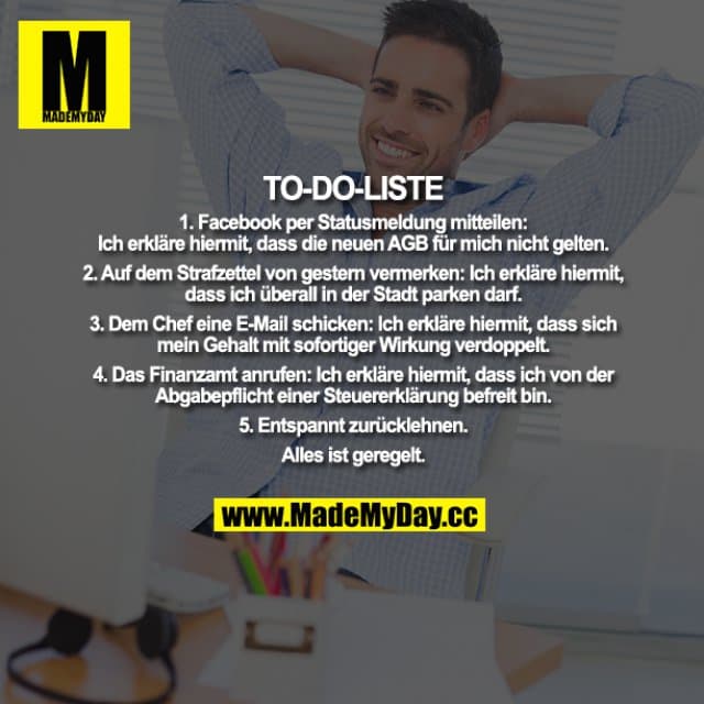 TO-DO-LISTE
1. Facebook per Statusmeldung mitteilen:
Ich erkläre hiermit, dass die neuen AGB für mich nicht gelten.
2. Auf dem Strafzettel von gestern vermerken:
Ich erkläre hiermit, dass ich überall in der Stadt parken darf.
3. Dem Chef eine E-Mail schicken:
Ich erkläre hiermit, dass sich mein Gehalt mit sofortiger Wirkung verdoppelt.
4. Das Finanzamt anrufen:
Ich erkläre hiermit, dass ich von der Abgabepflicht einer Steuererklärung befreit bin.
5. Entspannt zurücklehnen. Alles ist geregelt. - Inspiration, Zitate & Sprüche | MadeMyDay | Jetzt entdecken & teilen TO-DO-LISTE
1. Facebook per Statusmeldung mitteilen:
Ich erkläre hiermit, dass die neuen AGB für mich nicht gelten.
2. Auf dem Strafzettel von gestern vermerken:
Ich erkläre hiermit, dass ich überall in der Stadt parken darf.
3. Dem Chef eine E-Mail schicken:
Ich erkläre hiermit, dass sich mein Gehalt mit sofortiger Wirkung verdoppelt.
4. Das Finanzamt anrufen:
Ich erkläre hiermit, dass ich von der Abgabepflicht einer Steuererklärung befreit bin.
5. Entspannt zurücklehnen. Alles ist geregelt. - Inspirierendes Zitat mit Bild