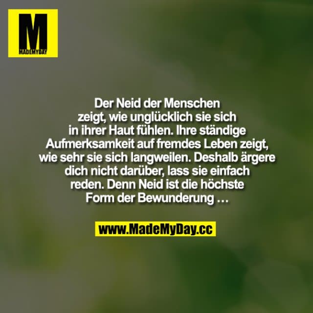 Der Neid der Menschen zeigt, wie unglücklich sie sich in ihrer Haut fühlen. Ihre ständige Aufmerksamkeit auf fremdes Leben zeigt, wie sehr sie sich langweilen. Deshalb ärgere dich nicht darüber, lass sie einfach reden. Denn Neid ist die höchste Form der Bewunderung … - Inspiration, Zitate & Sprüche | MadeMyDay | Jetzt entdecken & teilen Der Neid der Menschen zeigt, wie unglücklich sie sich in ihrer Haut fühlen. Ihre ständige Aufmerksamkeit auf fremdes Leben zeigt, wie sehr sie sich langweilen. Deshalb ärgere dich nicht darüber, lass sie einfach reden. Denn Neid ist die höchste Form der Bewunderung … - Inspirierendes Zitat mit Bild