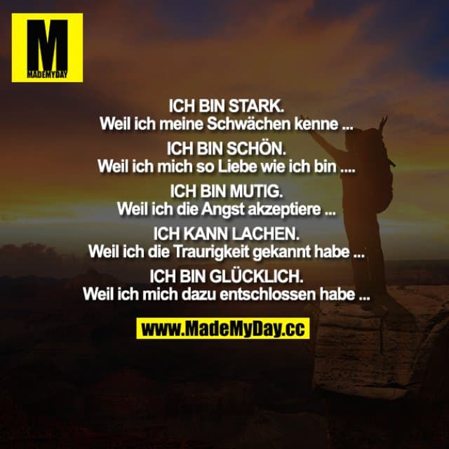 ICH BIN STARK.
Weil ich meine Schwächen kenne ...
ICH BIN SCHÖN.
Weil ich mich so Liebe wie ich bin ......
ICH BIN MUTIG.
Weil ich die Angst akzeptiere ...
ICH KANN LACHEN.
Weil ich die Traurigkeit gekannt habe ...
ICH BIN GLÜCKLICH.
Weil ich mich dazu entschlossen habe ... - Inspiration, Zitate & Sprüche | MadeMyDay | Jetzt entdecken & teilen ICH BIN STARK.
Weil ich meine Schwächen kenne ...
ICH BIN SCHÖN.
Weil ich mich so Liebe wie ich bin ......
ICH BIN MUTIG.
Weil ich die Angst akzeptiere ...
ICH KANN LACHEN.
Weil ich die Traurigkeit gekannt habe ...
ICH BIN GLÜCKLICH.
Weil ich mich dazu entschlossen habe ... - Inspirierendes Zitat mit Bild