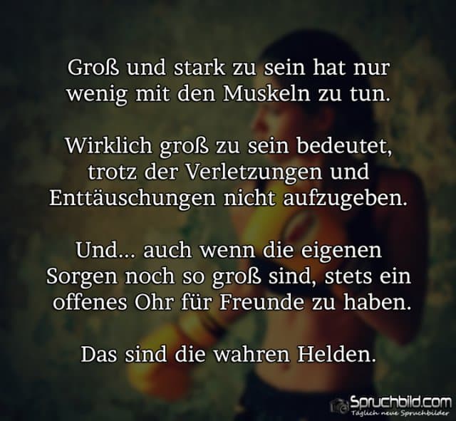 Groß und stark zu sein hat nur wenig mit den Muskeln zu tun. Wirklich groß zu sein bedeutet, trotz der Verletzungen und Enttäuschungen nicht aufzugeben. Auch wenn die eigenen Sorgen noch so groß sind, stets ein offenes Ohr für Freunde zu haben. Das sind die wahren Helden. - Inspiration, Zitate & Sprüche | MadeMyDay | Jetzt entdecken & teilen Groß und stark zu sein hat nur wenig mit den Muskeln zu tun. Wirklich groß zu sein bedeutet, trotz der Verletzungen und Enttäuschungen nicht aufzugeben. Auch wenn die eigenen Sorgen noch so groß sind, stets ein offenes Ohr für Freunde zu haben. Das sind die wahren Helden. - Inspirierendes Zitat mit Bild