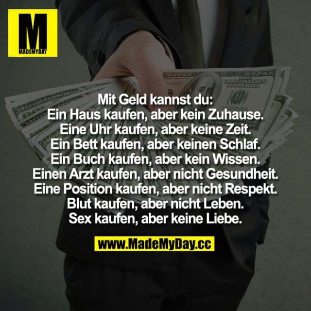 Mit Geld kannst du:
Ein Haus kaufen, aber kein Zuhause.
Eine Uhr kaufen, aber keine Zeit.
Ein Bett kaufen, aber keinen Schlaf.
Ein Buch kaufen, aber kein Wissen.
Einen Arzt kaufen, aber nicht Gesundheit.
Eine Position kaufen, aber nicht Respekt.
Blut kaufen, aber nicht Leben.
Sex kaufen, aber keine Liebe. - Inspiration, Zitate & Sprüche | MadeMyDay | Jetzt entdecken & teilen Mit Geld kannst du:
Ein Haus kaufen, aber kein Zuhause.
Eine Uhr kaufen, aber keine Zeit.
Ein Bett kaufen, aber keinen Schlaf.
Ein Buch kaufen, aber kein Wissen.
Einen Arzt kaufen, aber nicht Gesundheit.
Eine Position kaufen, aber nicht Respekt.
Blut kaufen, aber nicht Leben.
Sex kaufen, aber keine Liebe. - Inspirierendes Zitat mit Bild
