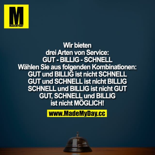 Wir bieten drei Arten von Service:
GUT - BILLIG - SCHNELL
Wählen Sie aus folgenden Kombinationen: GUT und BILLIG ist nicht SCHNELL GUT und SCHNELL ist nicht BILLIG SCHNELL und BILLIG ist nicht GUT
GUT, SCHNELL und BILLIG ist nicht MÖGLICH! - Inspiration, Zitate & Sprüche | MadeMyDay | Jetzt entdecken & teilen Wir bieten drei Arten von Service:
GUT - BILLIG - SCHNELL
Wählen Sie aus folgenden Kombinationen: GUT und BILLIG ist nicht SCHNELL GUT und SCHNELL ist nicht BILLIG SCHNELL und BILLIG ist nicht GUT
GUT, SCHNELL und BILLIG ist nicht MÖGLICH! - Inspirierendes Zitat mit Bild