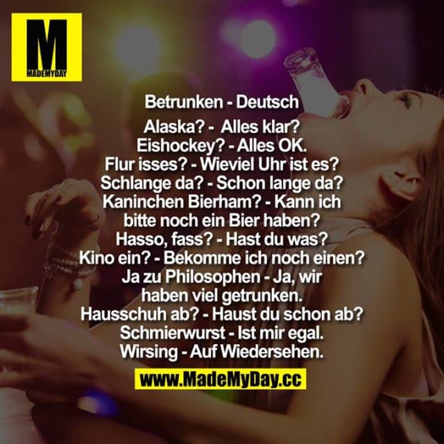 Betrunken - Deutsch
Alaska? - Alles klar?
Eishockey? - Alles OK.
Flur isses? - Wieviel Uhr ist es?
Schlange da? - Schon lange da?
Kaninchen Bierham? - Kann ich bitte noch ein Bier haben?
Hasso, fass? - Hast Du was?
Kino ein? - Bekomme ich noch einen?
Ja zu Philosophen - Ja, wir haben viel getrungen
Hausschuh ab? - Haust Du schon ab?
Schmierwurst - Ist mir egal.
Wirsing - Auf Wiedersehen. - Inspiration, Zitate & Sprüche | MadeMyDay | Jetzt entdecken & teilen Betrunken - Deutsch
Alaska? - Alles klar?
Eishockey? - Alles OK.
Flur isses? - Wieviel Uhr ist es?
Schlange da? - Schon lange da?
Kaninchen Bierham? - Kann ich bitte noch ein Bier haben?
Hasso, fass? - Hast Du was?
Kino ein? - Bekomme ich noch einen?
Ja zu Philosophen - Ja, wir haben viel getrungen
Hausschuh ab? - Haust Du schon ab?
Schmierwurst - Ist mir egal.
Wirsing - Auf Wiedersehen. - Inspirierendes Zitat mit Bild