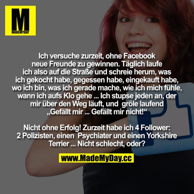 Ich versuche zurzeit, ohne Facebook neue Freunde zu gewinnen.
Täglich laufe ich also auf die Straße und schreie um mich herum, was ich gekocht habe, was ich gegessen habe, was ich eingekauft habe, wo ich bin, was ich gerade mache, wie ich mich fühle, wann ich aufs Klo gehe ...
Ich stupse jeden an, der mir über den Weg läuft, und gröle laufend "Gefällt mir ... Gefällt mir nicht ...!!!!"
Nicht ohne Erfolg!
Zurzeit habe ich 4 Followers: 2 Polizisten, einen Psychiater und einen Yorkshire Terrier ...
Nicht schlecht, oder? - Inspiration, Zitate & Sprüche | MadeMyDay | Jetzt entdecken & teilen Ich versuche zurzeit, ohne Facebook neue Freunde zu gewinnen.
Täglich laufe ich also auf die Straße und schreie um mich herum, was ich gekocht habe, was ich gegessen habe, was ich eingekauft habe, wo ich bin, was ich gerade mache, wie ich mich fühle, wann ich aufs Klo gehe ...
Ich stupse jeden an, der mir über den Weg läuft, und gröle laufend "Gefällt mir ... Gefällt mir nicht ...!!!!"
Nicht ohne Erfolg!
Zurzeit habe ich 4 Followers: 2 Polizisten, einen Psychiater und einen Yorkshire Terrier ...
Nicht schlecht, oder? - Inspirierendes Zitat mit Bild