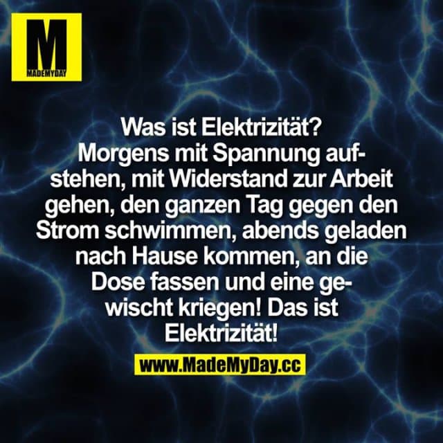 Was ist Elektrizität?
Morgens mit Spannung aufstehen,
mit Widerstand zur Arbeit gehen,
den ganzen Tag gegen den Strom schwimmen,
abends geladen nach Hause kommen,
an die Dose fassen und eine gewischt kriegen!
Das ist Elektrizität! - Inspiration, Zitate & Sprüche | MadeMyDay | Jetzt entdecken & teilen Was ist Elektrizität?
Morgens mit Spannung aufstehen,
mit Widerstand zur Arbeit gehen,
den ganzen Tag gegen den Strom schwimmen,
abends geladen nach Hause kommen,
an die Dose fassen und eine gewischt kriegen!
Das ist Elektrizität! - Inspirierendes Zitat mit Bild